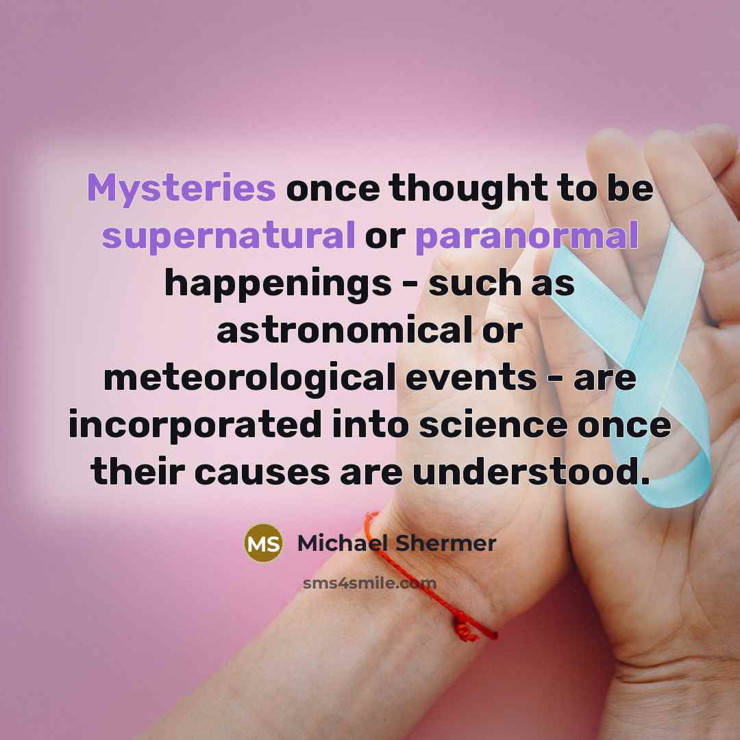“Mysteries once thought to be supernatural or paranormal happenings - such as astronomical or meteorological events - are incorporated into science once their causes are understood.” quote by Michael Shermer