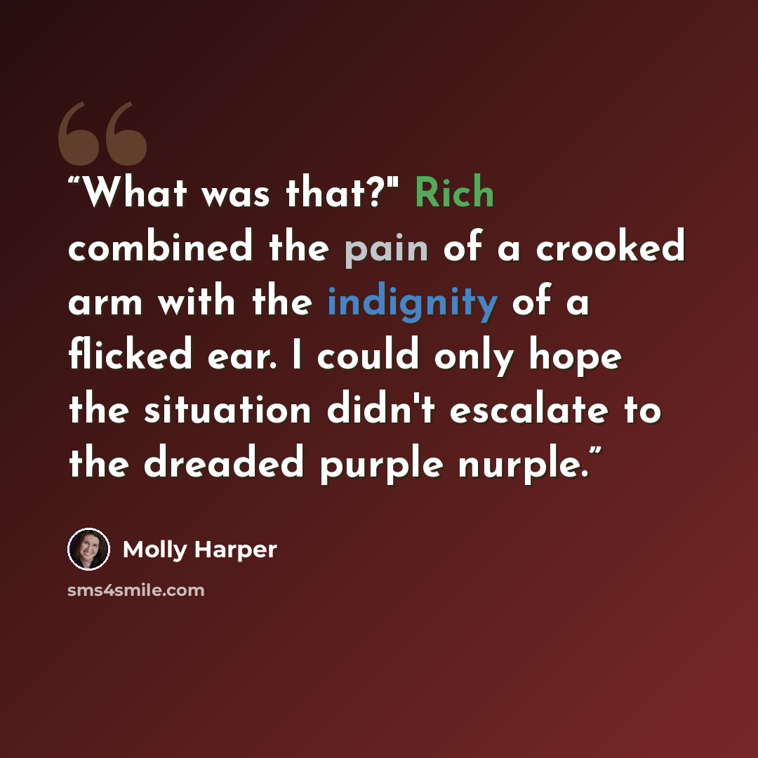 “What was that?" Rich combined the pain of a crooked arm with the indignity of a flicked ear. I could only hope the situation didn't escalate to the dreaded purple nurple.” quote by Molly Harper