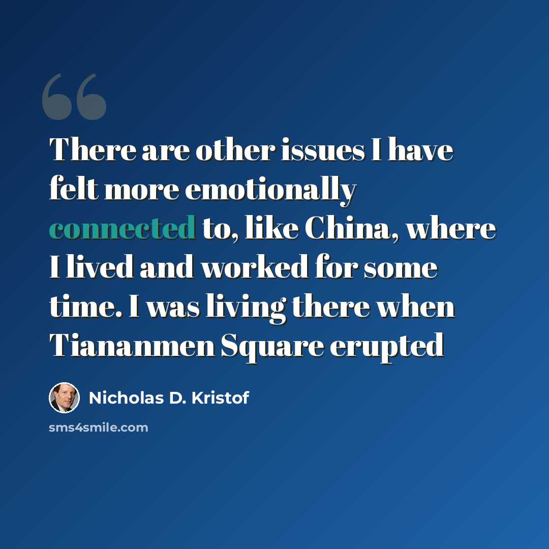 “There are other issues I have felt more emotionally connected to, like China, where I lived and worked for some time. I was living there when Tiananmen Square erupted” quote by Nicholas D. Kristof