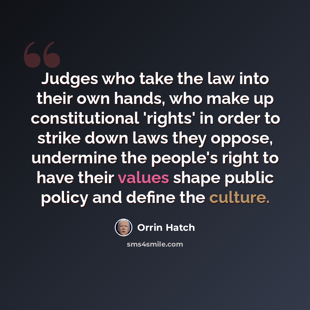 “Judges who take the law into their own hands, who make up constitutional 'rights' in order to strike down laws they oppose, undermine the people's right to have their values shape public policy and define the culture.” quote by Orrin Hatch