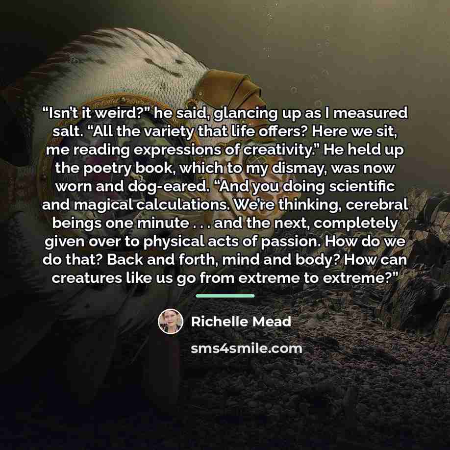 “Isn’t it weird?” he said, glancing up as I measured salt. “All the variety that life offers? Here we sit, me reading expressions of creativity.” He held up the poetry book, which to my dismay, was now worn and dog-eared. “And you doing scientific and magical calculations. We’re thinking, cerebral…” quote by Richelle Mead