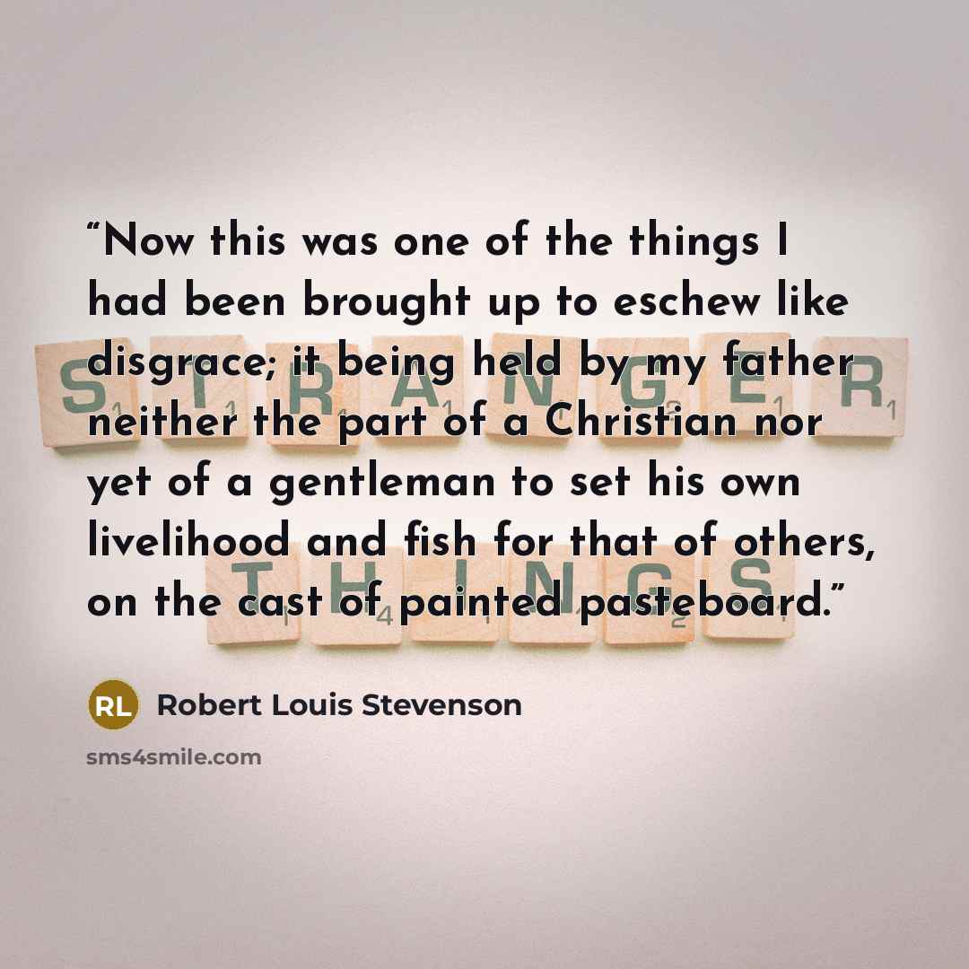 “Now this was one of the things I had been brought up to eschew like disgrace; it being held by my father neither the part of a Christian nor yet of a gentleman to set his own livelihood and fish for that of others, on the cast of painted pasteboard.” quote by Robert Louis Stevenson