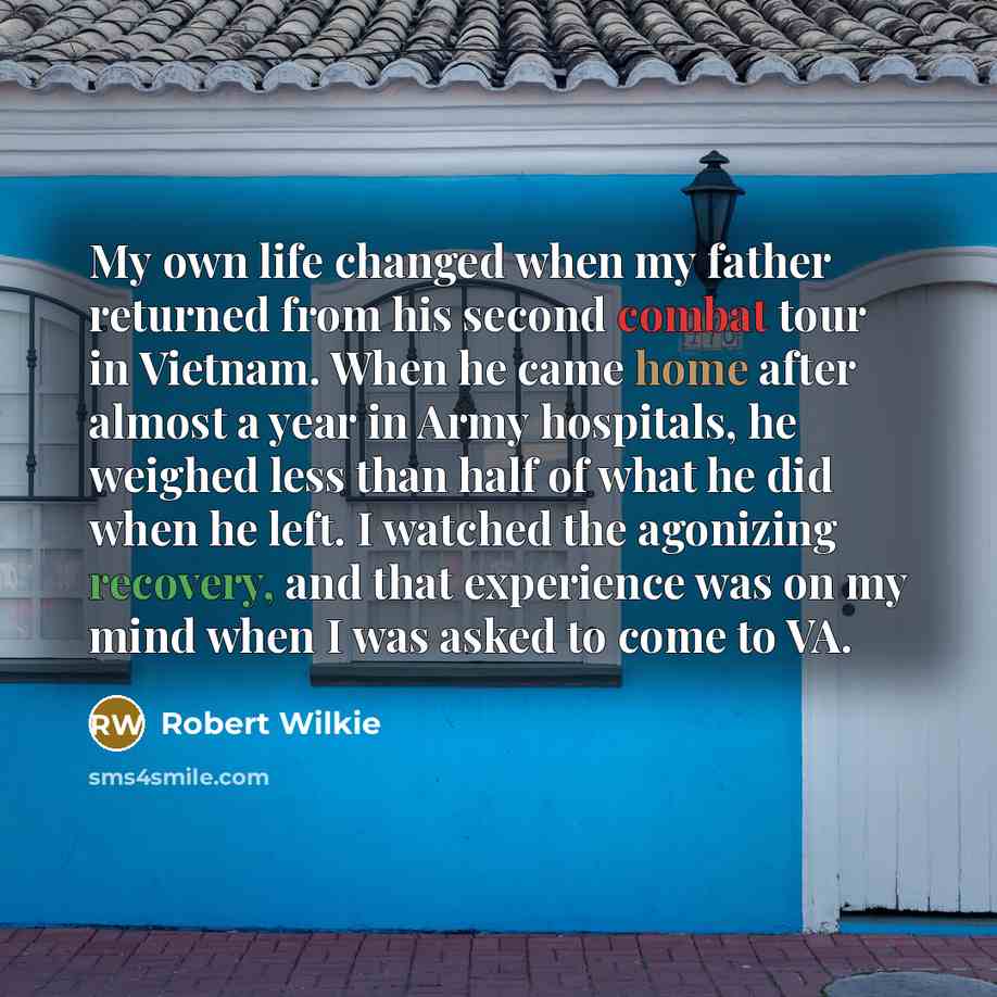 “My own life changed when my father returned from his second combat tour in Vietnam. When he came home after almost a year in Army hospitals, he weighed less than half of what he did when he left. I watched the agonizing recovery, and that experience was on my mind when I was asked to come to VA.” quote by Robert Wilkie