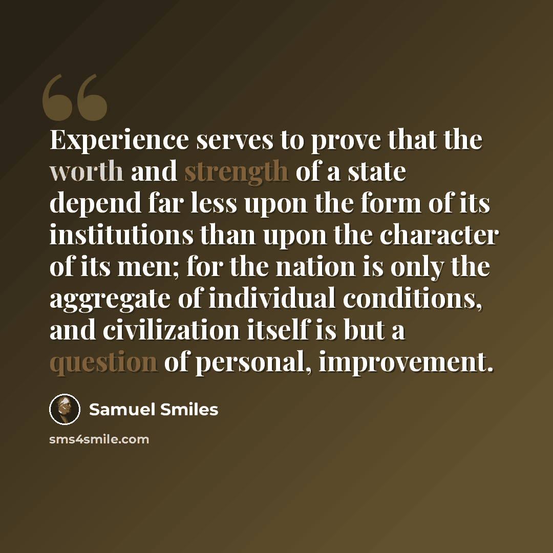 “Experience serves to prove that the worth and strength of a state depend far less upon the form of its institutions than upon the character of its men; for the nation is only the aggregate of individual conditions, and civilization itself is but a question of personal, improvement.” quote by Samuel Smiles