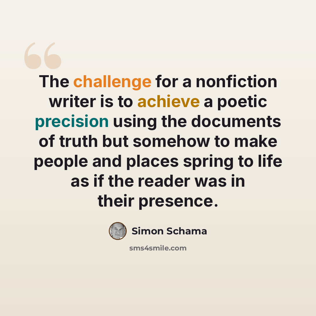 “The challenge for a nonfiction writer is to achieve a poetic precision using the documents of truth but somehow to make people and places spring to life as if the reader was in their presence.” quote by Simon Schama