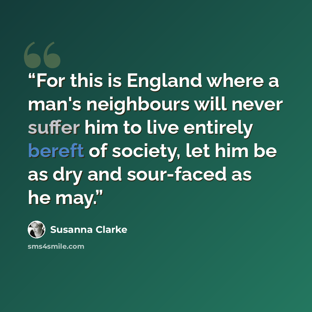 “For this is England where a man's neighbours will never suffer him to live entirely bereft of society, let him be as dry and sour-faced as he may.” quote by Susanna Clarke
