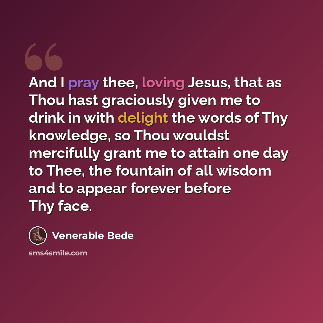 “And I pray thee, loving Jesus, that as Thou hast graciously given me to drink in with delight the words of Thy knowledge, so Thou wouldst mercifully grant me to attain one day to Thee, the fountain of all wisdom and to appear forever before Thy face.” quote by Venerable Bede