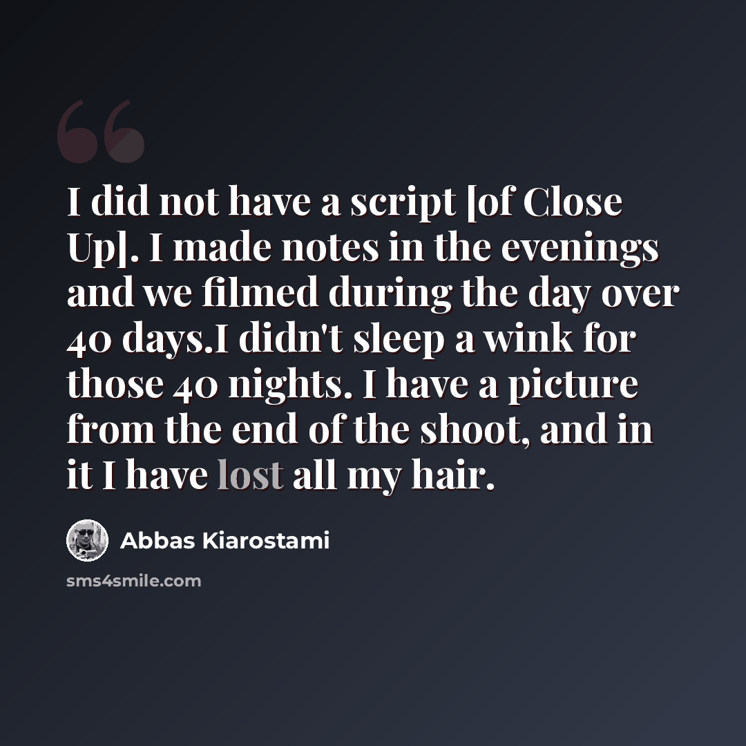 “I did not have a script [of Close Up]. I made notes in the evenings and we filmed during the day over 40 days.I didn't sleep a wink for those 40 nights. I have a picture from the end of the shoot, and in it I have lost all my hair.” quote by Abbas Kiarostami