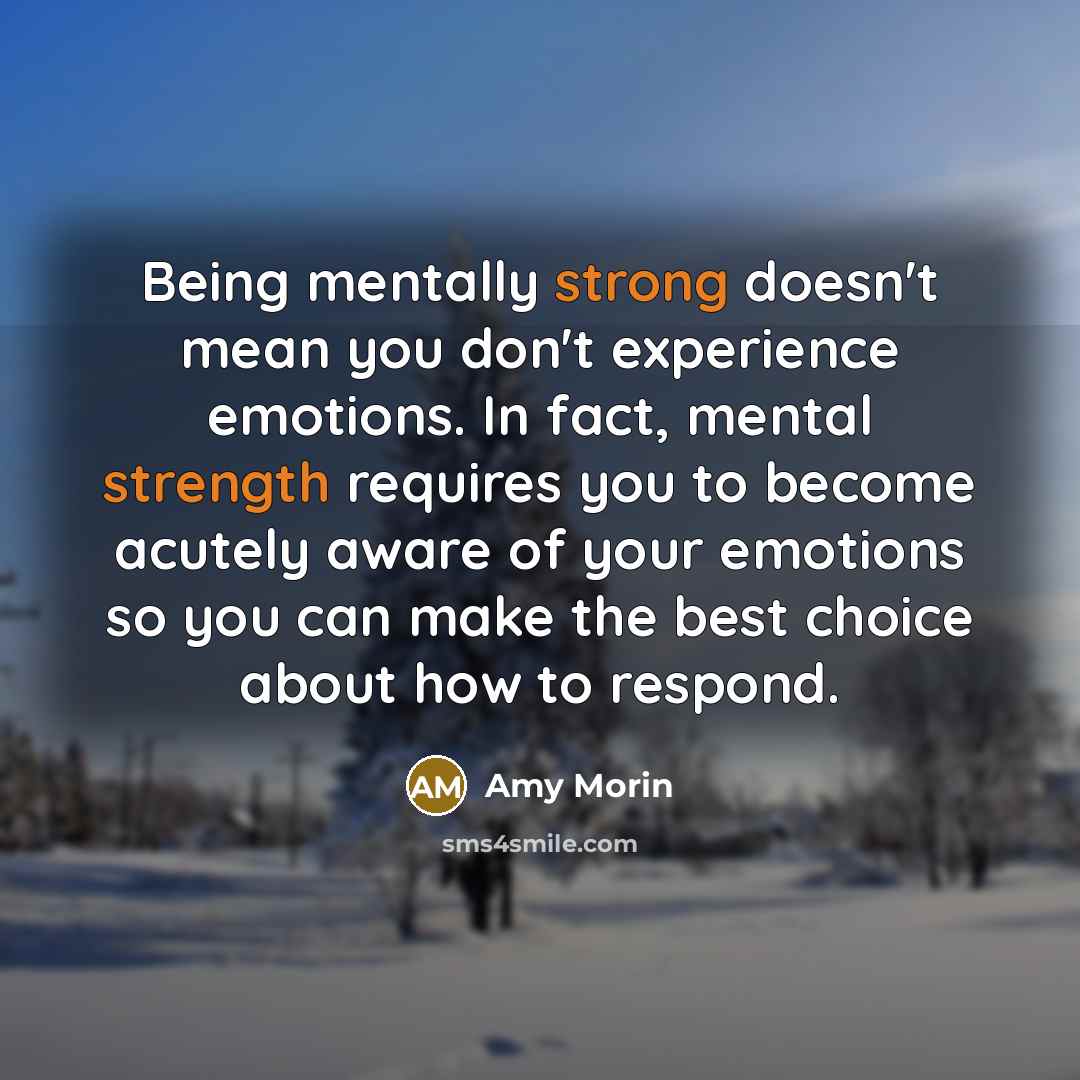 “Being mentally strong doesn't mean you don't experience emotions. In fact, mental strength requires you to become acutely aware of your emotions so you can make the best choice about how to respond.” quote by Amy Morin