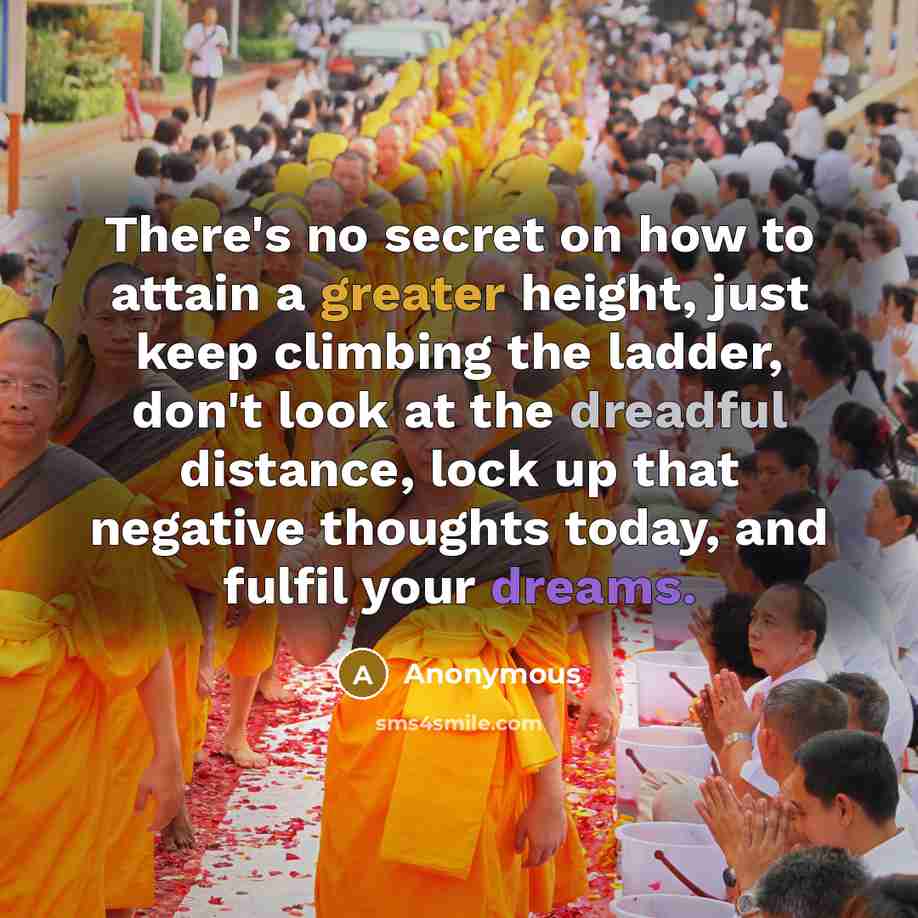“There's no secret on how to attain a greater height, just keep climbing the ladder, don't look at the dreadful distance, lock up that negative thoughts today, and fulfil your dreams.” quote by Anonymous