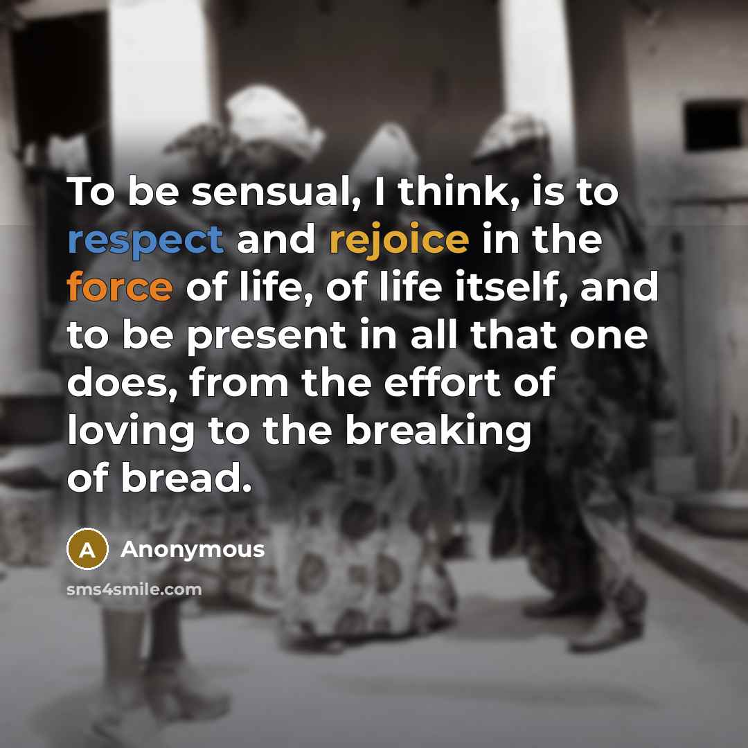 “To be sensual, I think, is to respect and rejoice in the force of life, of life itself, and to be present in all that one does, from the effort of loving to the breaking of bread.” quote by Anonymous