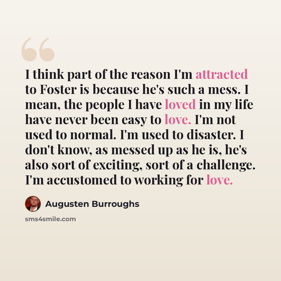 “I think part of the reason I'm attracted to Foster is because he's such a mess. I mean, the people I have loved in my life have never been easy to love. I'm not used to normal. I'm used to disaster. I don't know, as messed up as he is, he's also sort of exciting, sort of a challenge. I'm…” quote by Augusten Burroughs