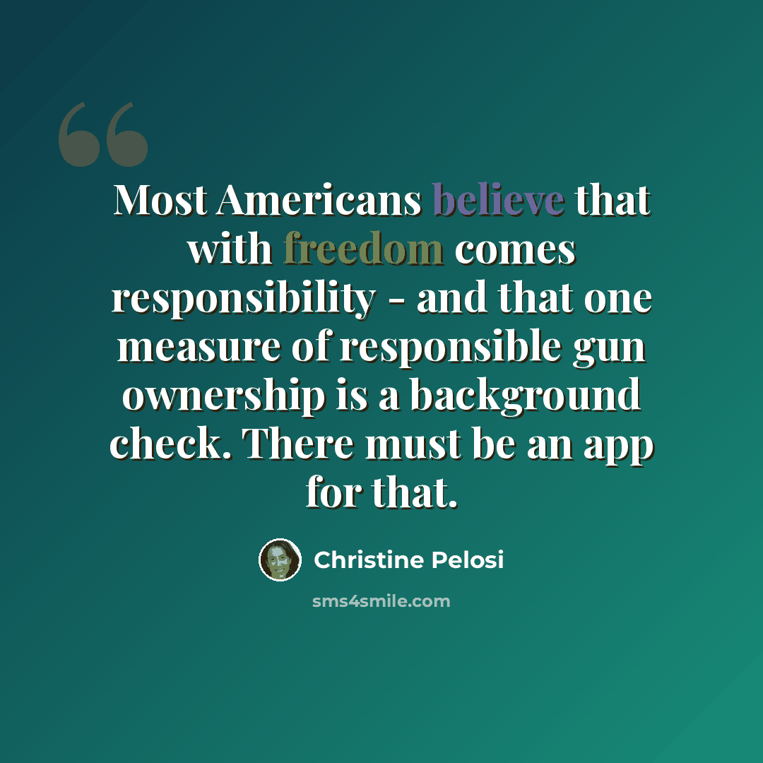 “Most Americans believe that with freedom comes responsibility - and that one measure of responsible gun ownership is a background check. There must be an app for that.” quote by Christine Pelosi