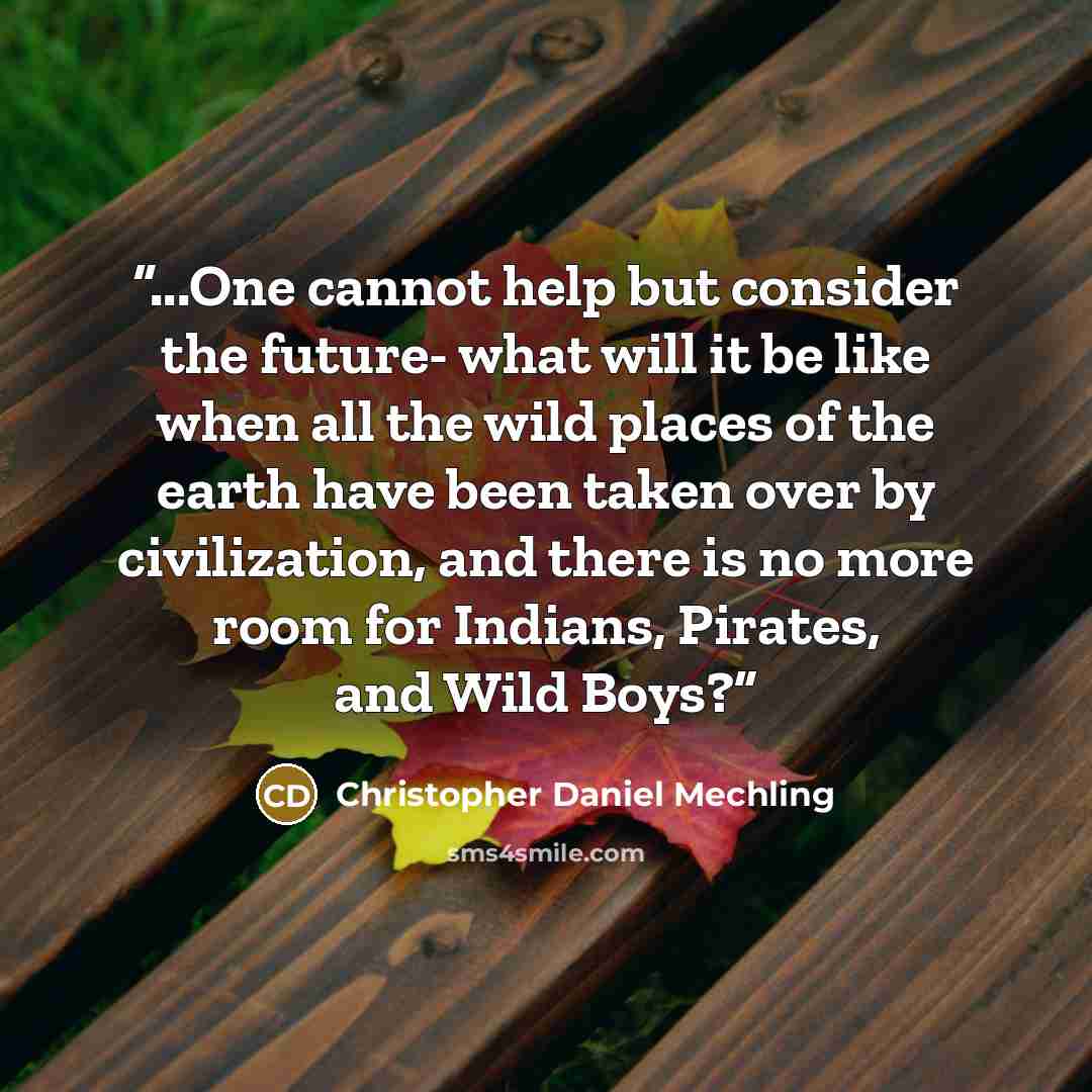 “...One cannot help but consider the future- what will it be like when all the wild places of the earth have been taken over by civilization, and there is no more room for Indians, Pirates, and Wild Boys?” quote by Christopher Daniel Mechling