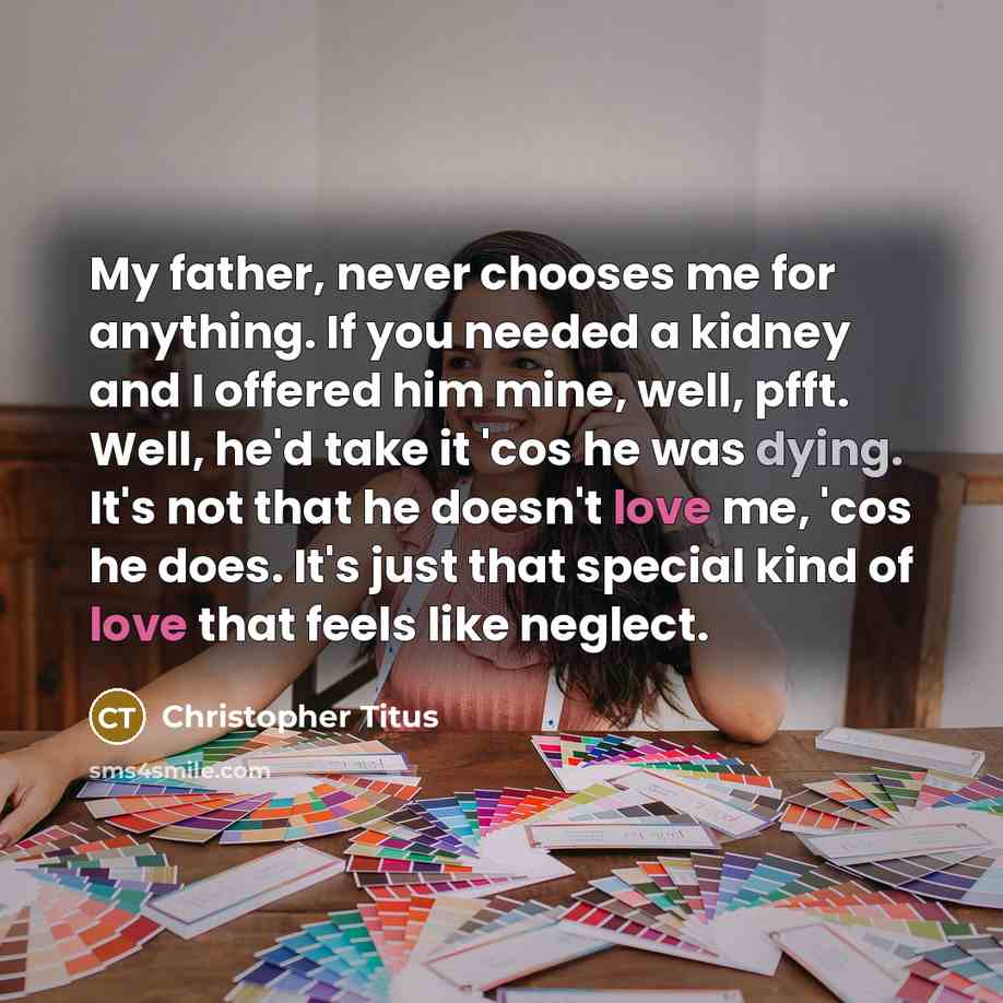 “My father, never chooses me for anything. If you needed a kidney and I offered him mine, well, pfft. Well, he'd take it 'cos he was dying. It's not that he doesn't love me, 'cos he does. It's just that special kind of love that feels like neglect.” quote by Christopher Titus