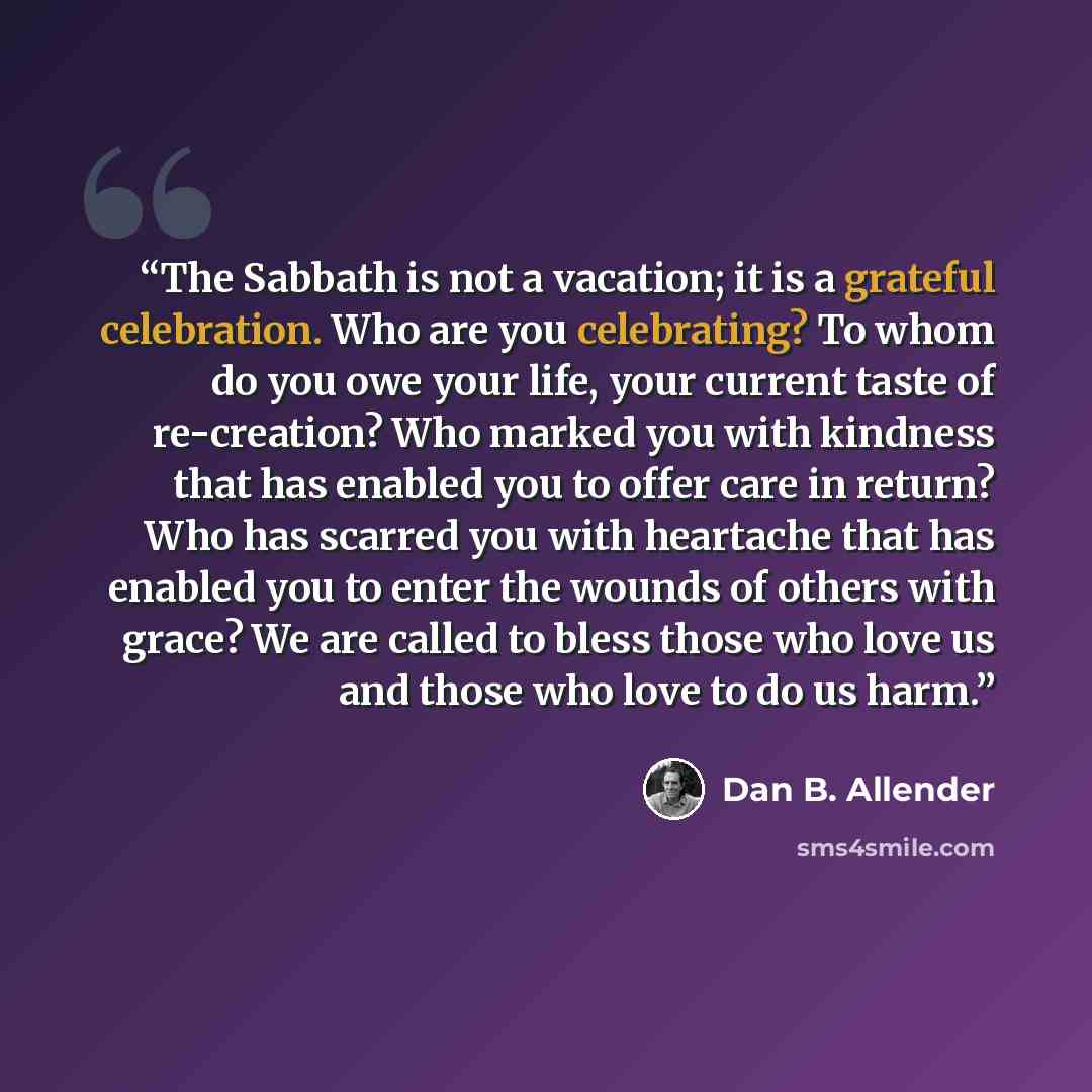 “The Sabbath is not a vacation; it is a grateful celebration. Who are you celebrating? To whom do you owe your life, your current taste of re-creation? Who marked you with kindness that has enabled you to offer care in return? Who has scarred you with heartache that has enabled you to enter the…” quote by Dan B. Allender