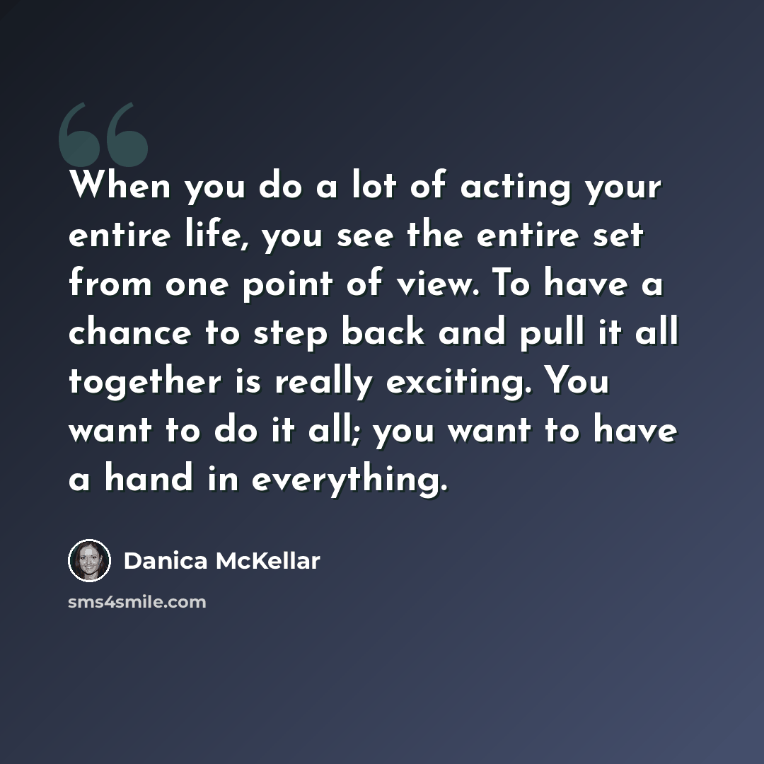 “When you do a lot of acting your entire life, you see the entire set from one point of view. To have a chance to step back and pull it all together is really exciting. You want to do it all; you want to have a hand in everything.” quote by Danica McKellar