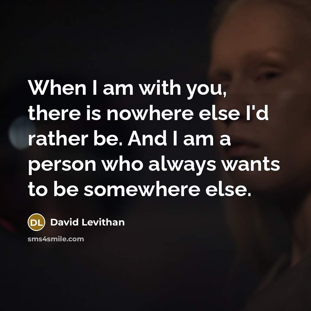 “When I am with you, there is nowhere else I'd rather be. And I am a person who always wants to be somewhere else.” quote by David Levithan