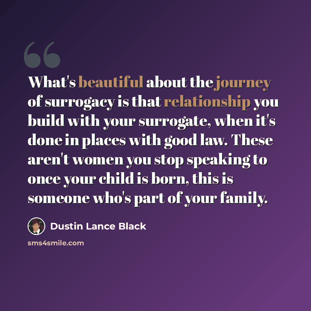 “What's beautiful about the journey of surrogacy is that relationship you build with your surrogate, when it's done in places with good law. These aren't women you stop speaking to once your child is born, this is someone who's part of your family.” quote by Dustin Lance Black