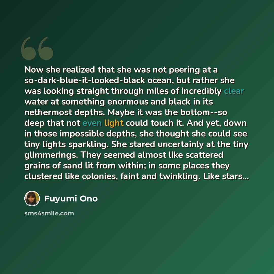 “Now she realized that she was not peering at a so-dark-blue-it-looked-black ocean, but rather she was looking straight through miles of incredibly clear water at something enormous and black in its nethermost depths. Maybe it was the bottom--so deep that not even light could touch it. And yet…” quote by Fuyumi Ono
