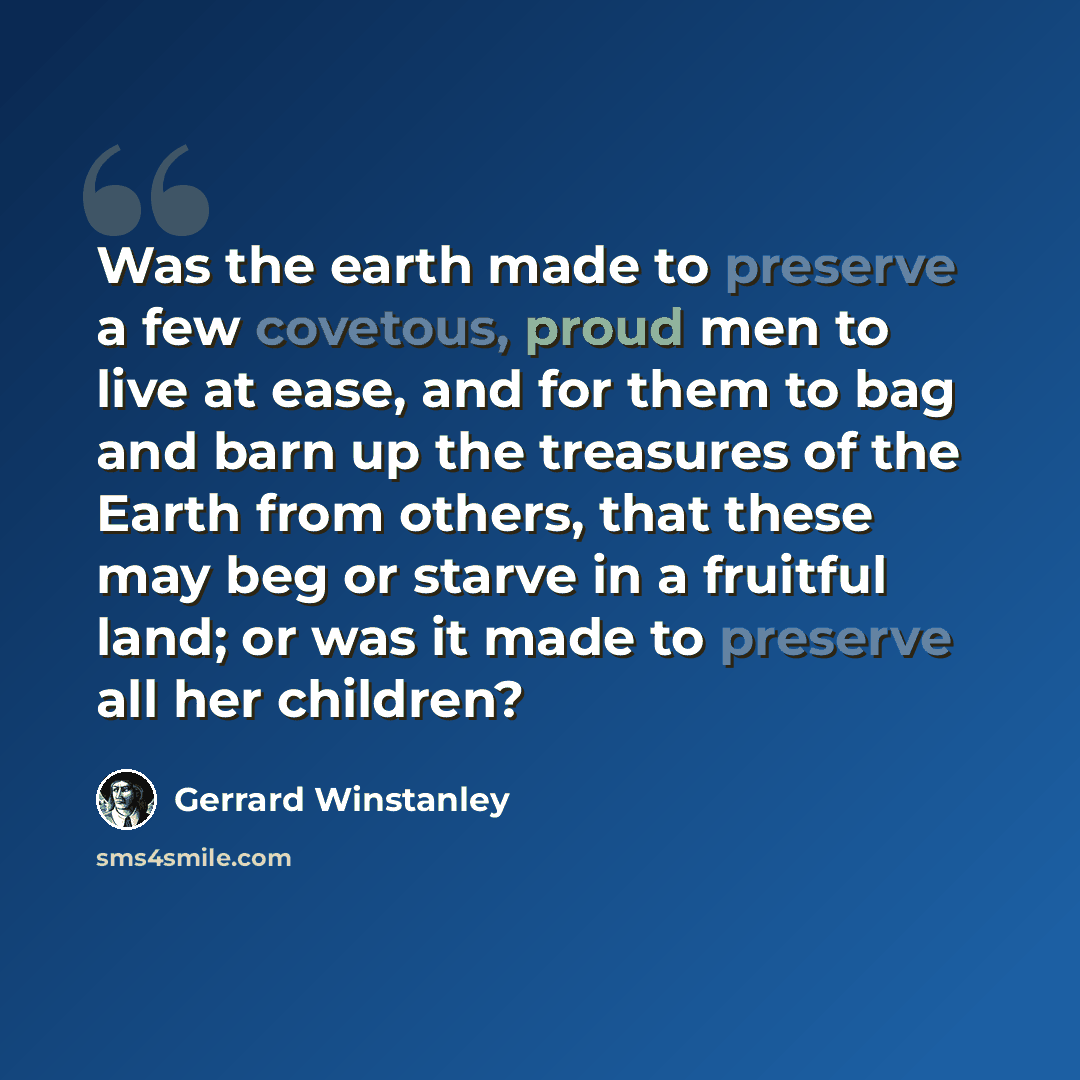 “Was the earth made to preserve a few covetous, proud men to live at ease, and for them to bag and barn up the treasures of the Earth from others, that these may beg or starve in a fruitful land; or was it made to preserve all her children?” quote by Gerrard Winstanley
