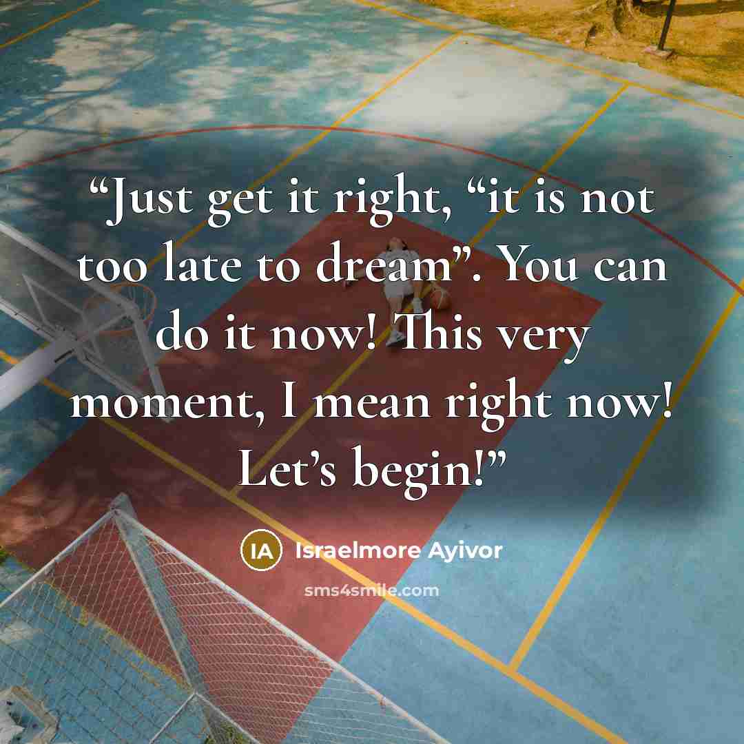 “Just get it right, “it is not too late to dream”. You can do it now! This very moment, I mean right now! Let’s begin!” quote by Israelmore Ayivor