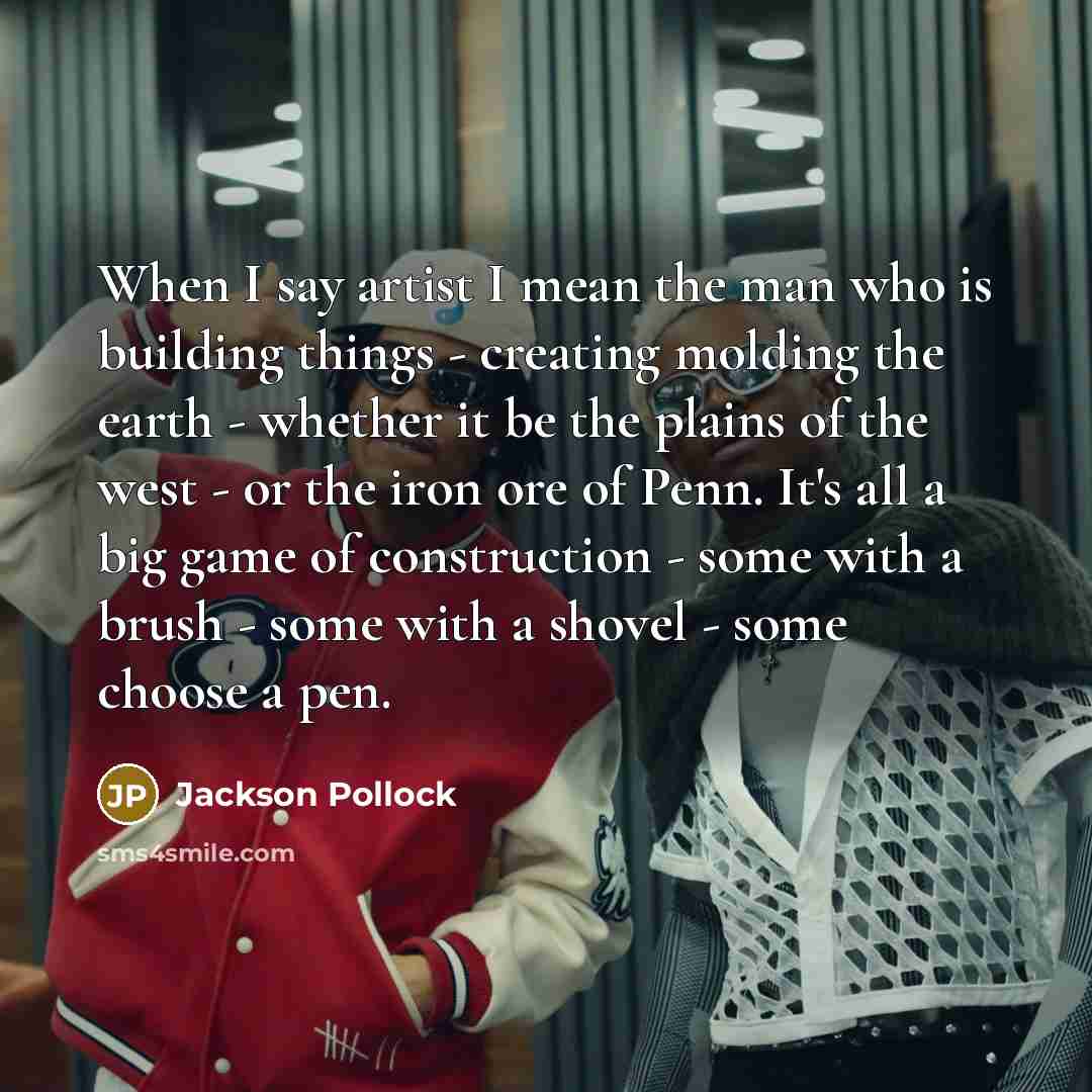 “When I say artist I mean the man who is building things - creating molding the earth - whether it be the plains of the west - or the iron ore of Penn. It's all a big game of construction - some with a brush - some with a shovel - some choose a pen.” quote by Jackson Pollock