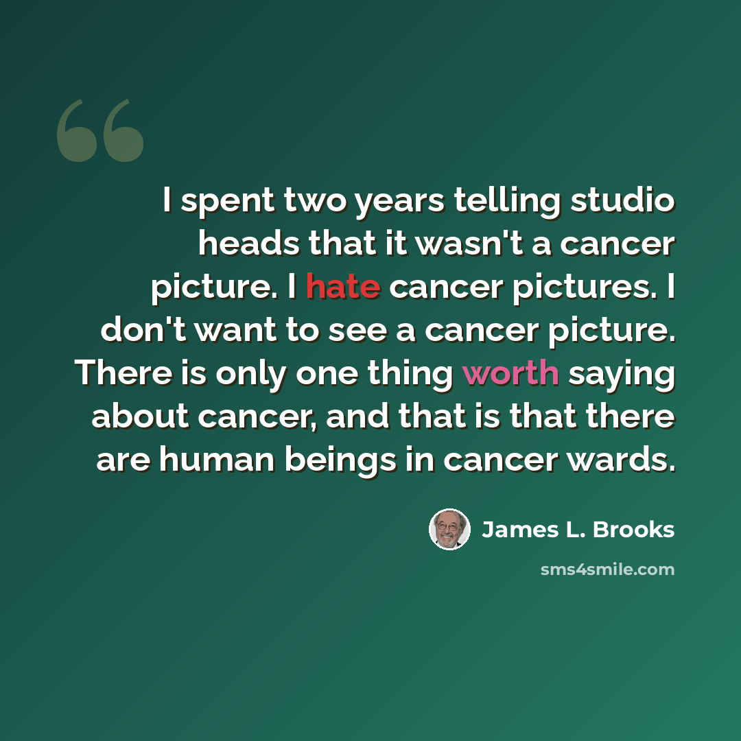 “I spent two years telling studio heads that it wasn't a cancer picture. I hate cancer pictures. I don't want to see a cancer picture. There is only one thing worth saying about cancer, and that is that there are human beings in cancer wards.” quote by James L. Brooks