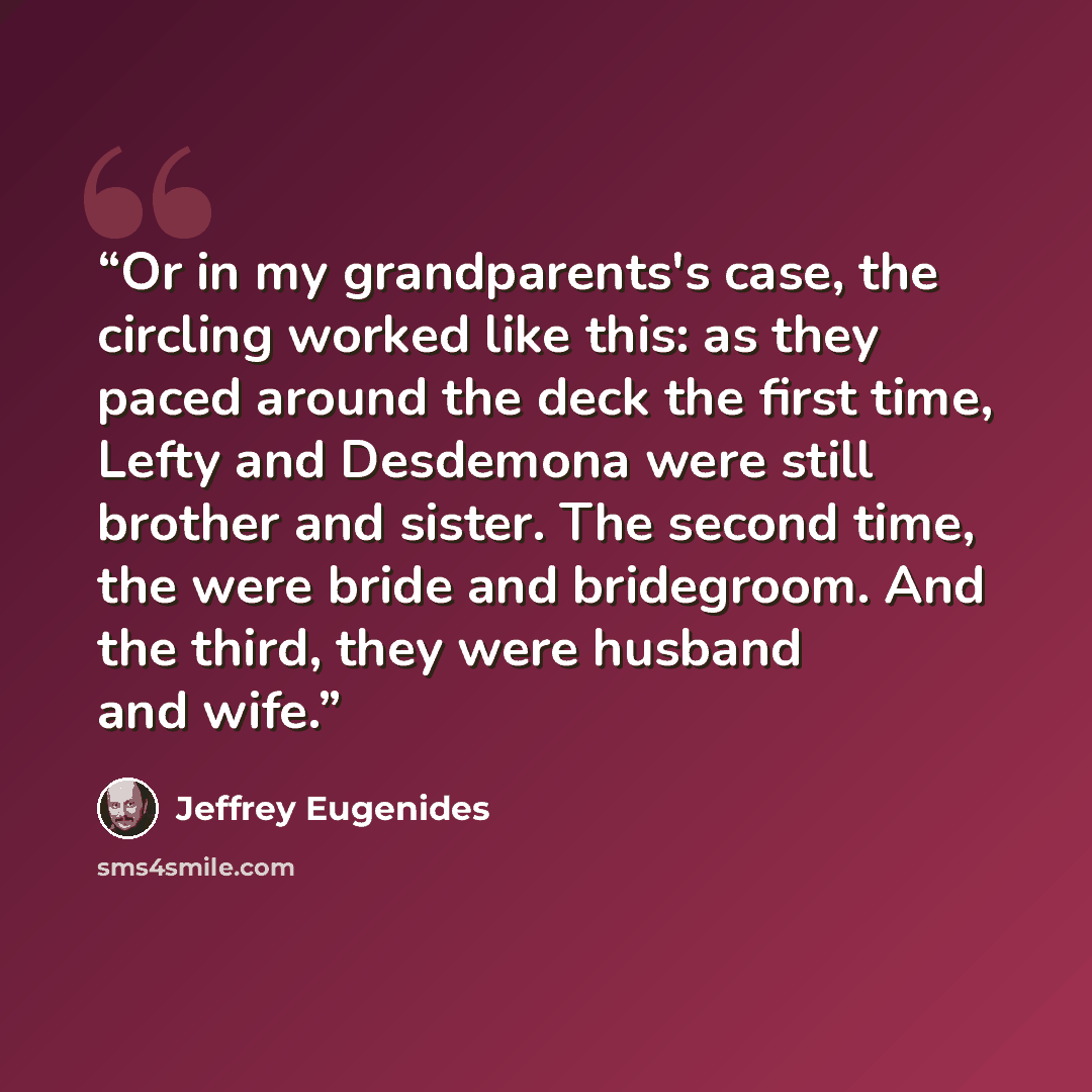 “Or in my grandparents's case, the circling worked like this: as they paced around the deck the first time, Lefty and Desdemona were still brother and sister. The second time, the were bride and bridegroom. And the third, they were husband and wife.” quote by Jeffrey Eugenides