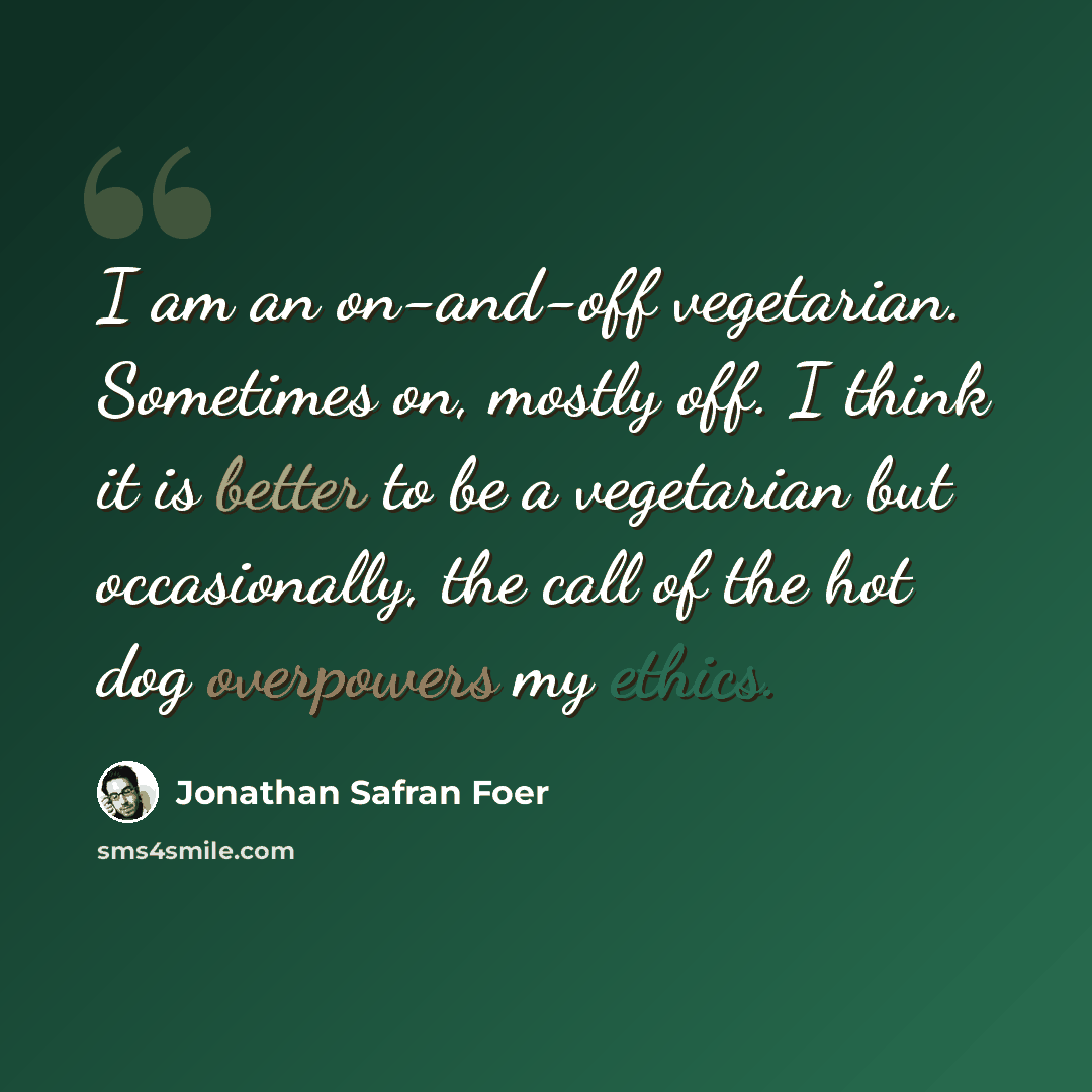 “I am an on-and-off vegetarian. Sometimes on, mostly off. I think it is better to be a vegetarian but occasionally, the call of the hot dog overpowers my ethics.” quote by Jonathan Safran Foer