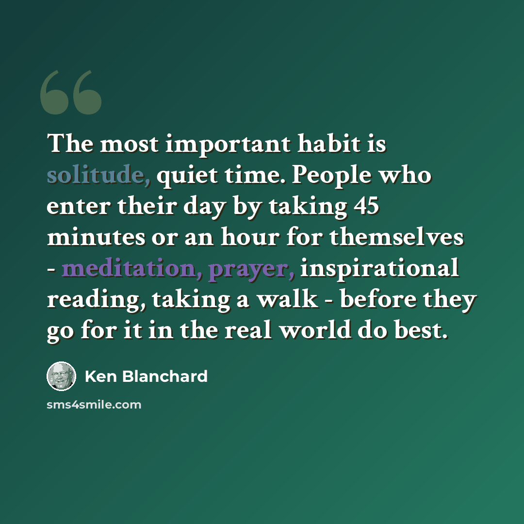 “The most important habit is solitude, quiet time. People who enter their day by taking 45 minutes or an hour for themselves - meditation, prayer, inspirational reading, taking a walk - before they go for it in the real world do best.” quote by Ken Blanchard