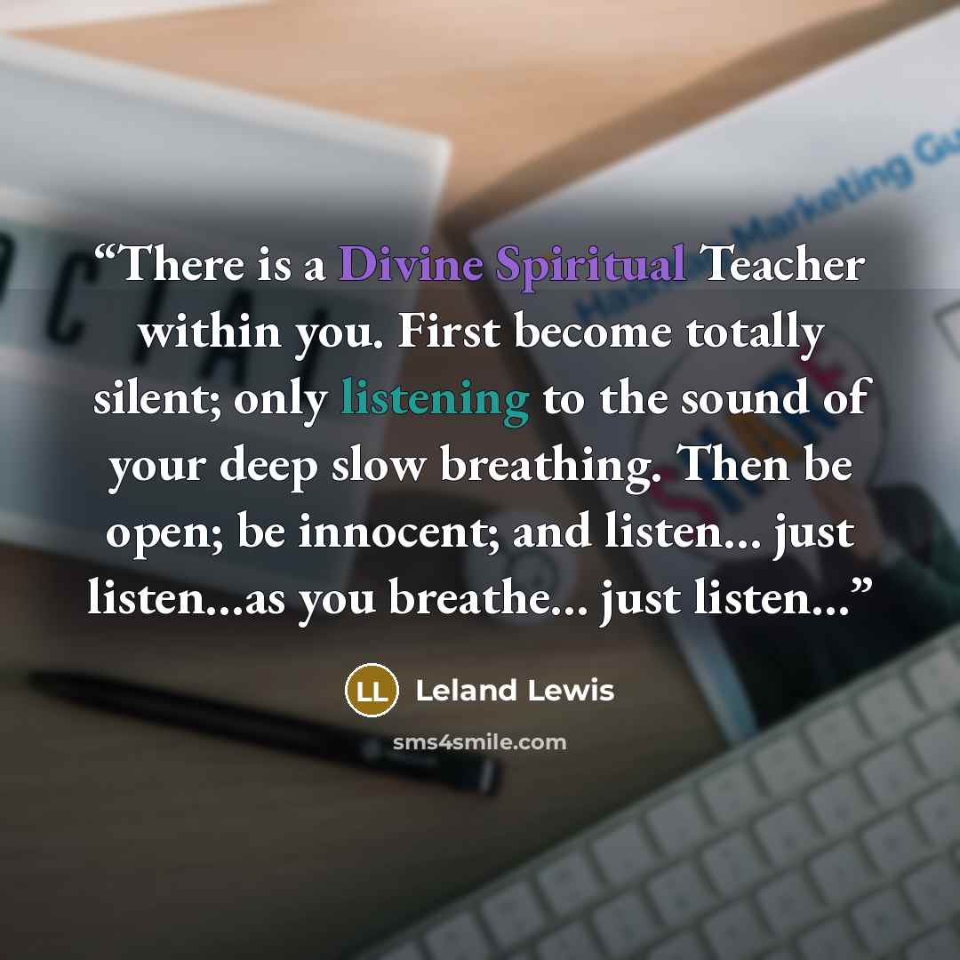 “There is a Divine Spiritual Teacher within you. First become totally silent; only listening to the sound of your deep slow breathing. Then be open; be innocent; and listen… just listen…as you breathe… just listen…” quote by Leland Lewis