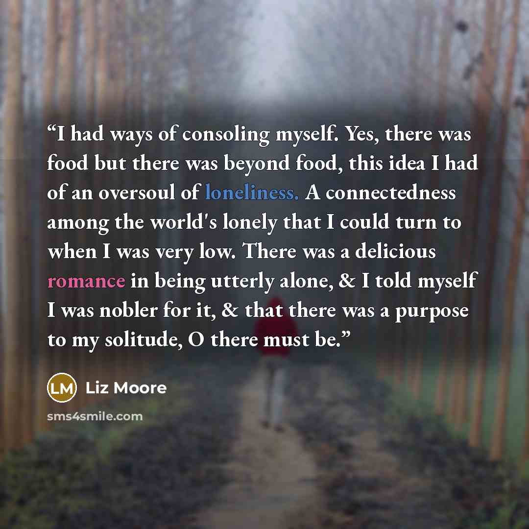 “I had ways of consoling myself. Yes, there was food but there was beyond food, this idea I had of an oversoul of loneliness. A connectedness among the world's lonely that I could turn to when I was very low. There was a delicious romance in being utterly alone, & I told myself I was nobler for it…” quote by Liz Moore