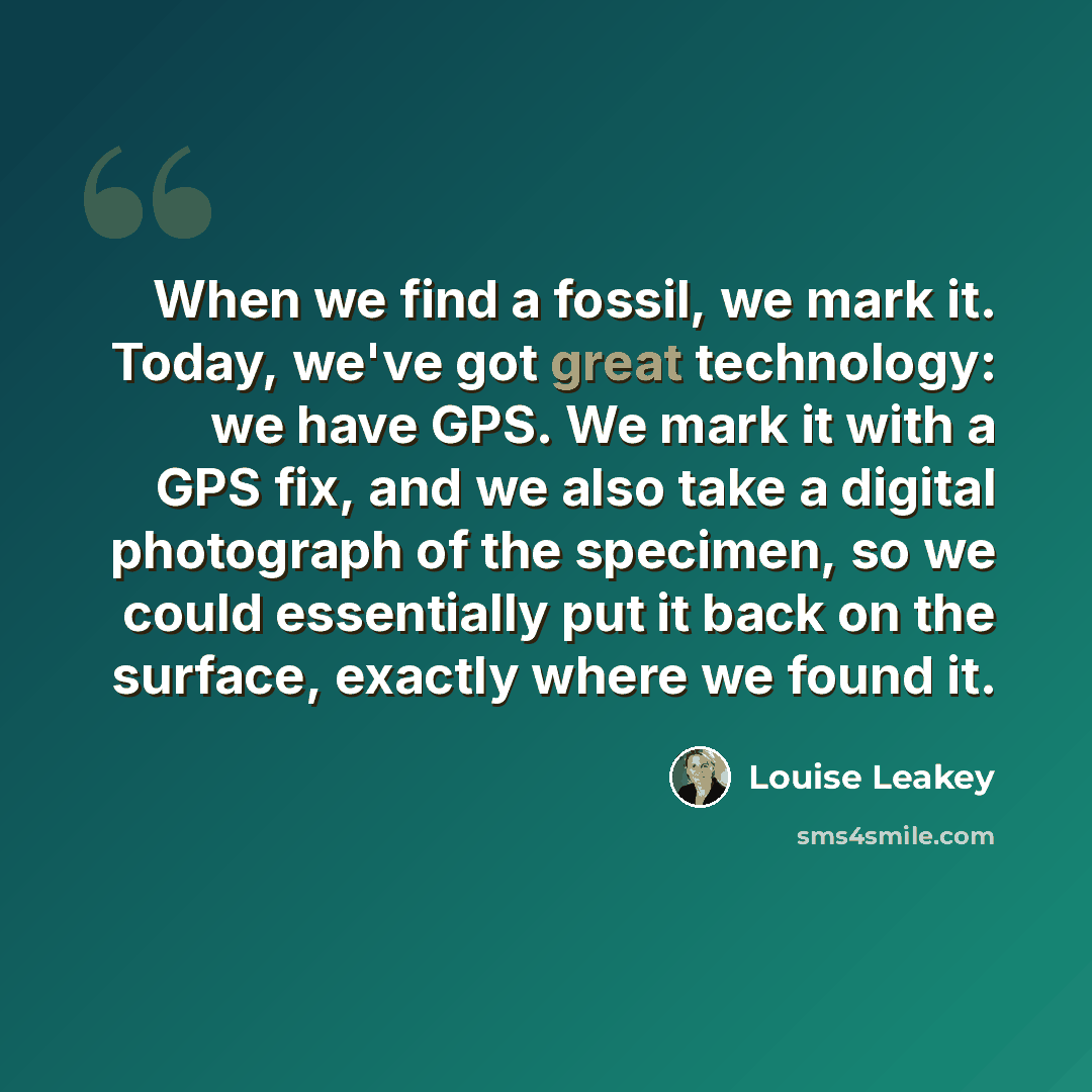 “When we find a fossil, we mark it. Today, we've got great technology: we have GPS. We mark it with a GPS fix, and we also take a digital photograph of the specimen, so we could essentially put it back on the surface, exactly where we found it.” quote by Louise Leakey