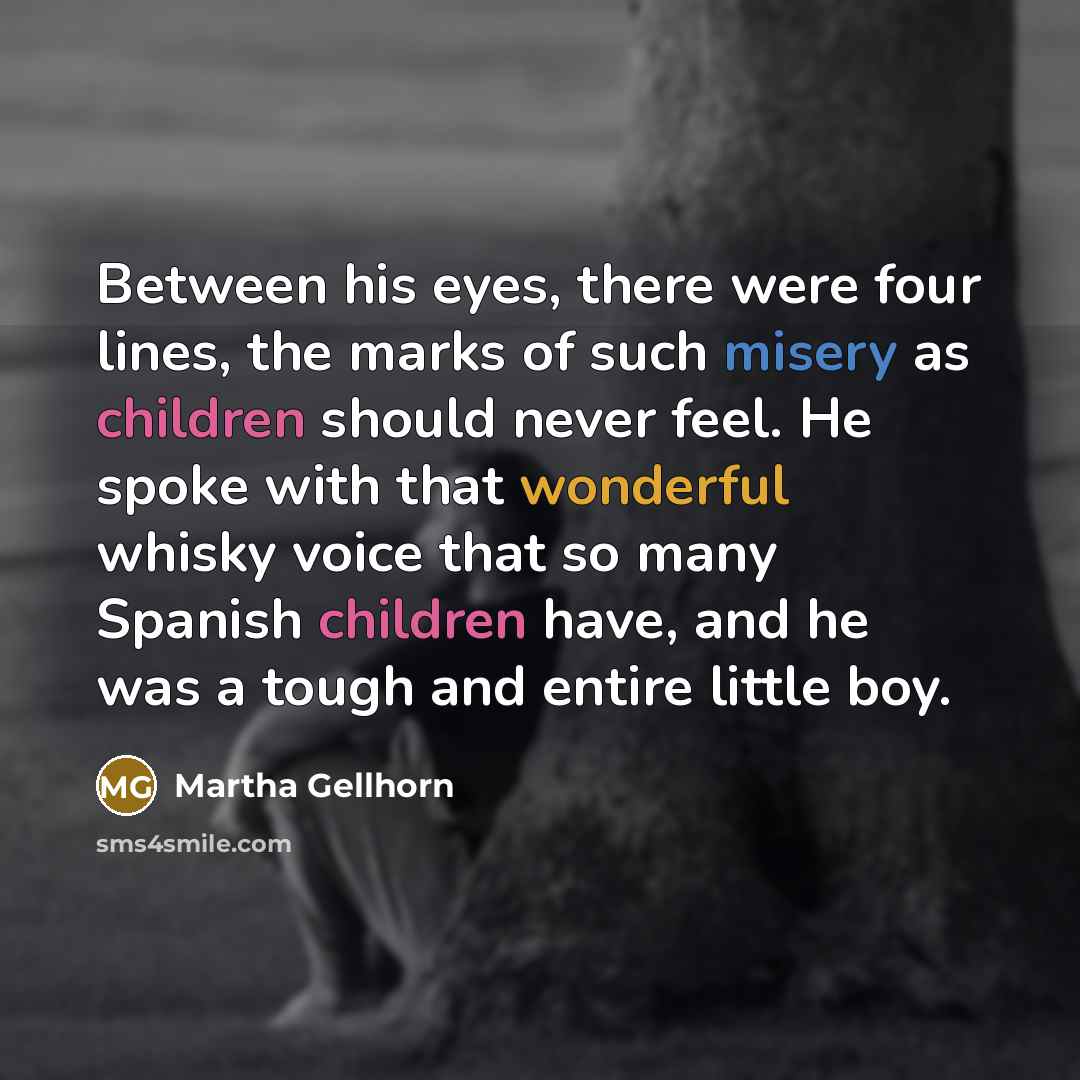 “Between his eyes, there were four lines, the marks of such misery as children should never feel. He spoke with that wonderful whisky voice that so many Spanish children have, and he was a tough and entire little boy.” quote by Martha Gellhorn