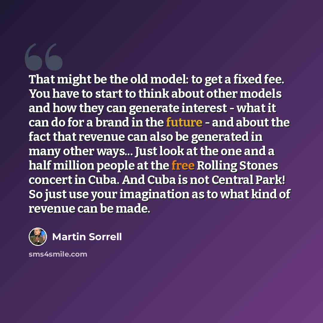 “That might be the old model: to get a fixed fee. You have to start to think about other models and how they can generate interest - what it can do for a brand in the future - and about the fact that revenue can also be generated in many other ways... Just look at the one and a half million people…” quote by Martin Sorrell