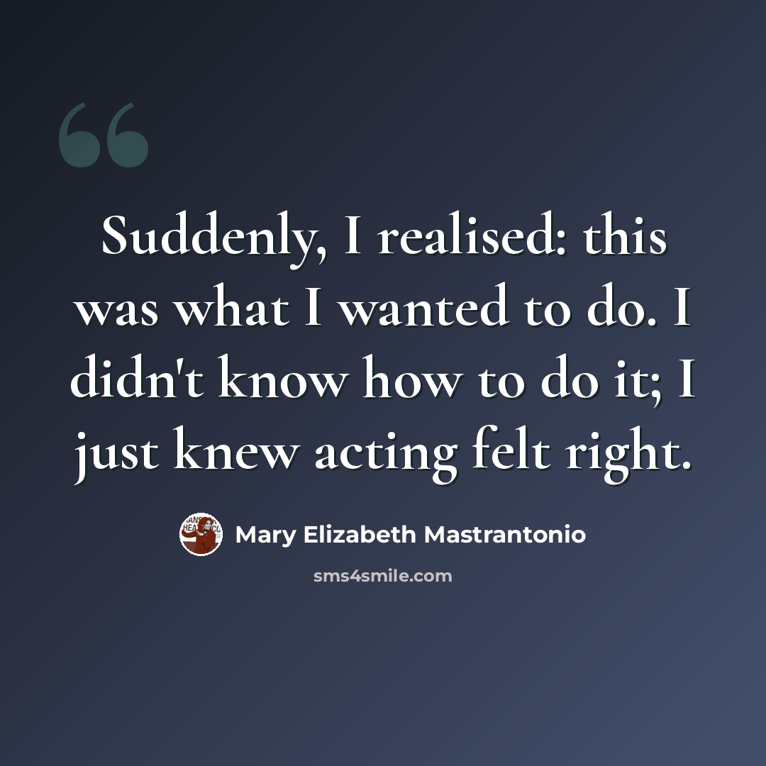 “Suddenly, I realised: this was what I wanted to do. I didn't know how to do it; I just knew acting felt right.” quote by Mary Elizabeth Mastrantonio