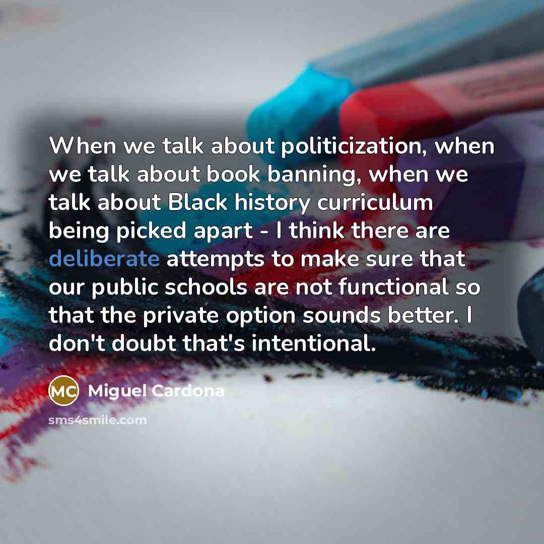 “When we talk about politicization, when we talk about book banning, when we talk about Black history curriculum being picked apart - I think there are deliberate attempts to make sure that our public schools are not functional so that the private option sounds better. I don't doubt that's…” quote by Miguel Cardona