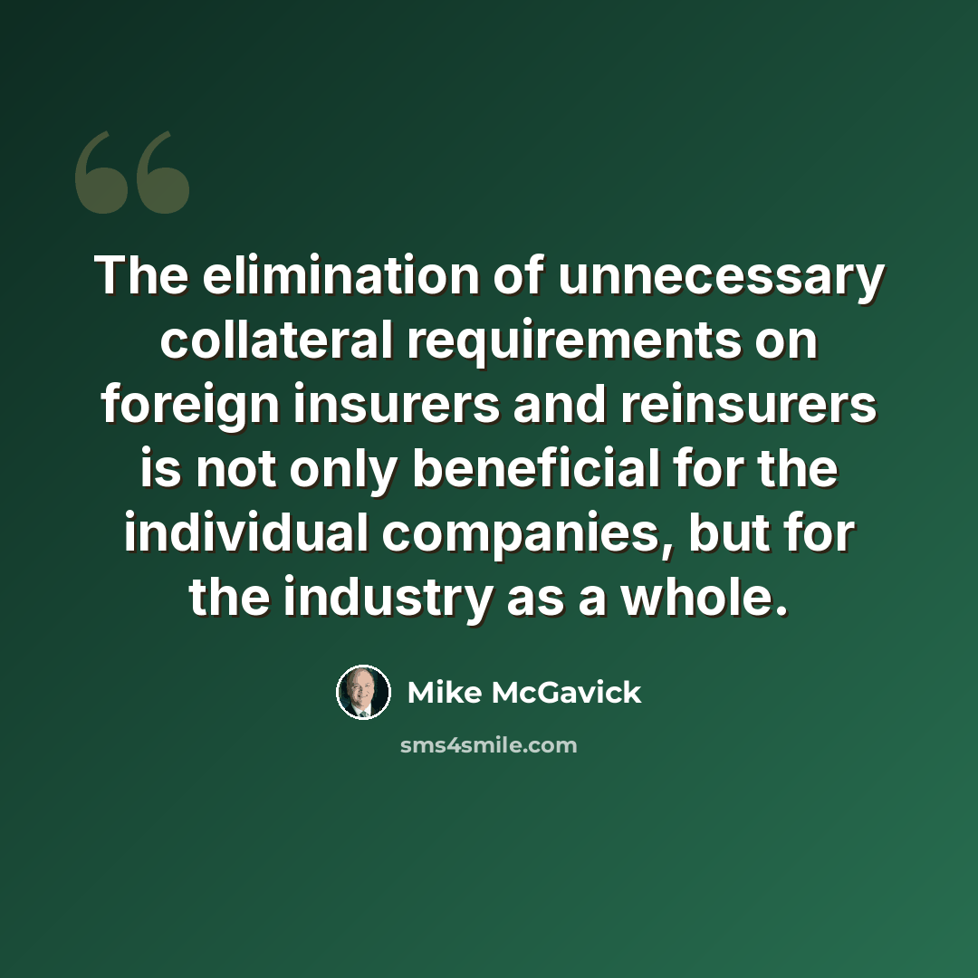 “The elimination of unnecessary collateral requirements on foreign insurers and reinsurers is not only beneficial for the individual companies, but for the industry as a whole.” quote by Mike McGavick