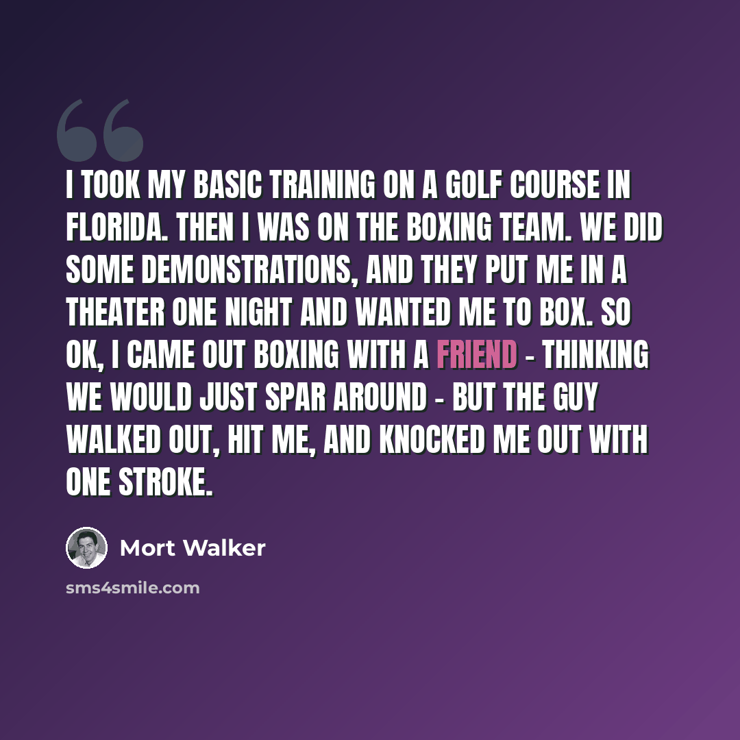 “I took my basic training on a golf course in Florida. Then I was on the boxing team. We did some demonstrations, and they put me in a theater one night and wanted me to box. So OK, I came out boxing with a friend - thinking we would just spar around - but the guy walked out, hit me, and knocked me…” quote by Mort Walker