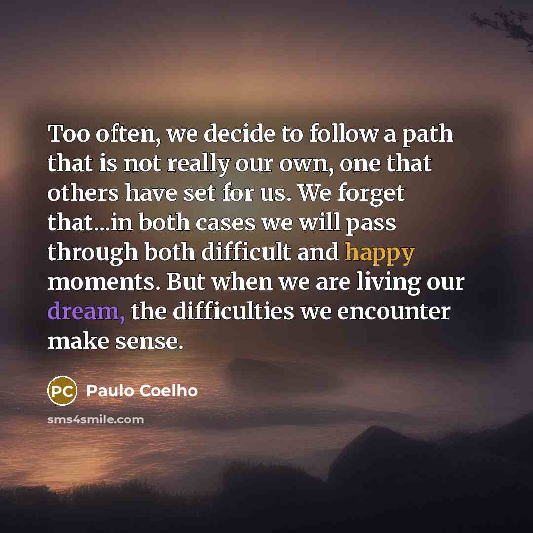 “Too often, we decide to follow a path that is not really our own, one that others have set for us. We forget that...in both cases we will pass through both difficult and happy moments. But when we are living our dream, the difficulties we encounter make sense.” quote by Paulo Coelho