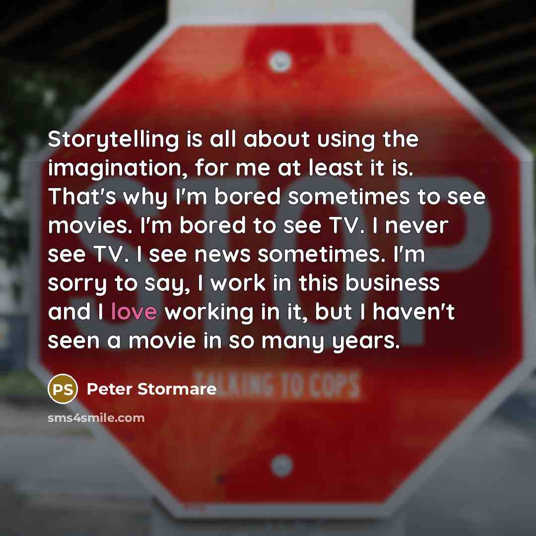 “Storytelling is all about using the imagination, for me at least it is. That's why I'm bored sometimes to see movies. I'm bored to see TV. I never see TV. I see news sometimes. I'm sorry to say, I work in this business and I love working in it, but I haven't seen a movie in so many years.” quote by Peter Stormare