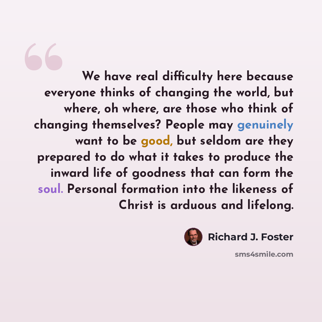 “We have real difficulty here because everyone thinks of changing the world, but where, oh where, are those who think of changing themselves? People may genuinely want to be good, but seldom are they prepared to do what it takes to produce the inward life of goodness that can form the soul…” quote by Richard J. Foster