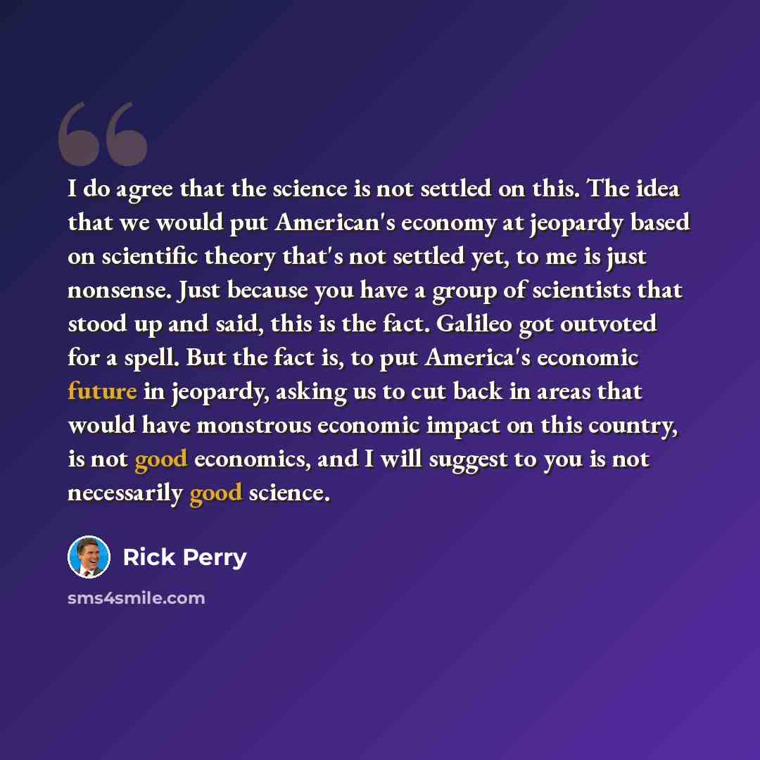 “I do agree that the science is not settled on this. The idea that we would put American's economy at jeopardy based on scientific theory that's not settled yet, to me is just nonsense. Just because you have a group of scientists that stood up and said, this is the fact. Galileo got outvoted for a…” quote by Rick Perry