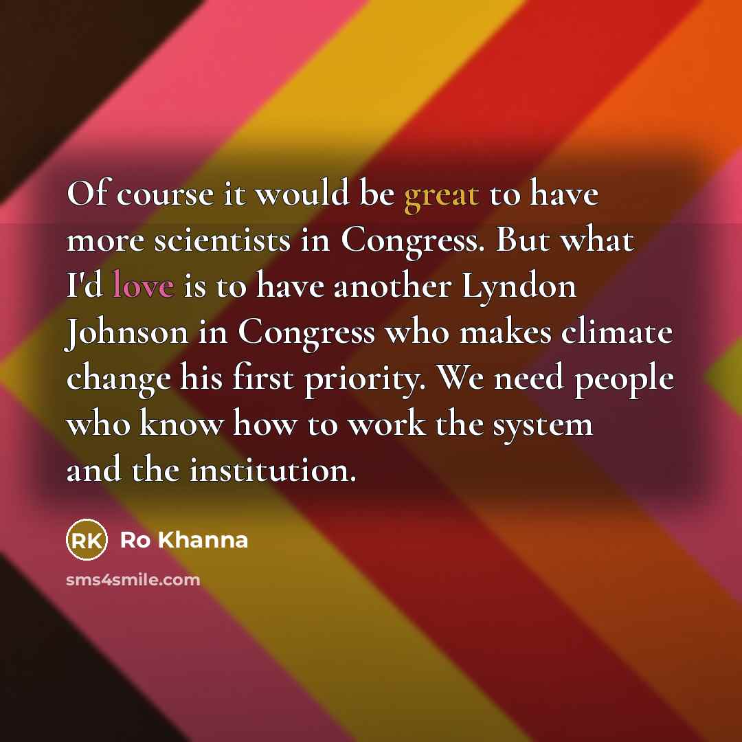 “Of course it would be great to have more scientists in Congress. But what I'd love is to have another Lyndon Johnson in Congress who makes climate change his first priority. We need people who know how to work the system and the institution.” quote by Ro Khanna
