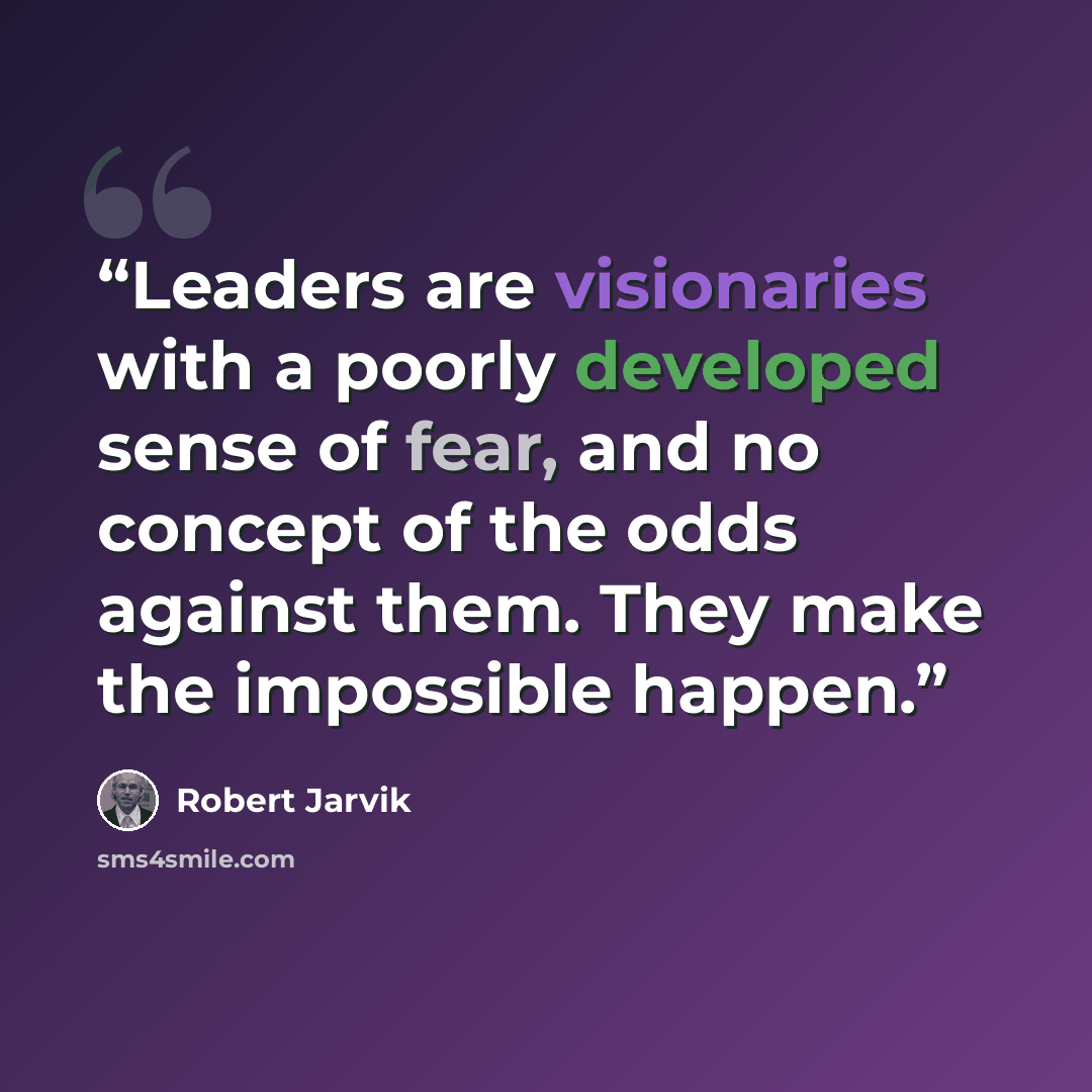 “Leaders are visionaries with a poorly developed sense of fear, and no concept of the odds against them. They make the impossible happen.” quote by Robert Jarvik