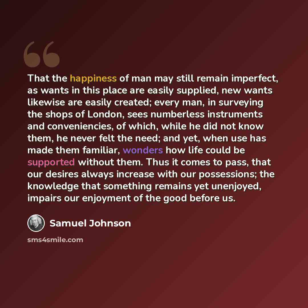 “That the happiness of man may still remain imperfect, as wants in this place are easily supplied, new wants likewise are easily created; every man, in surveying the shops of London, sees numberless instruments and conveniencies, of which, while he did not know them, he never felt the need; and…” quote by Samuel Johnson