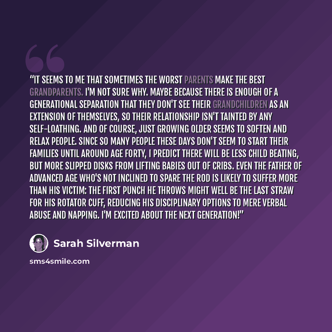 “It seems to me that sometimes the worst parents make the best grandparents. I'm not sure why. Maybe because there is enough of a generational separation that they don't see their grandchildren as an extension of themselves, so their relationship isn't tainted by any self-loathing. And of course…” quote by Sarah Silverman