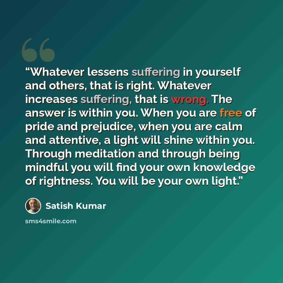 “Whatever lessens suffering in yourself and others, that is right. Whatever increases suffering, that is wrong. The answer is within you. When you are free of pride and prejudice, when you are calm and attentive, a light will shine within you. Through meditation and through being mindful you will…” quote by Satish Kumar