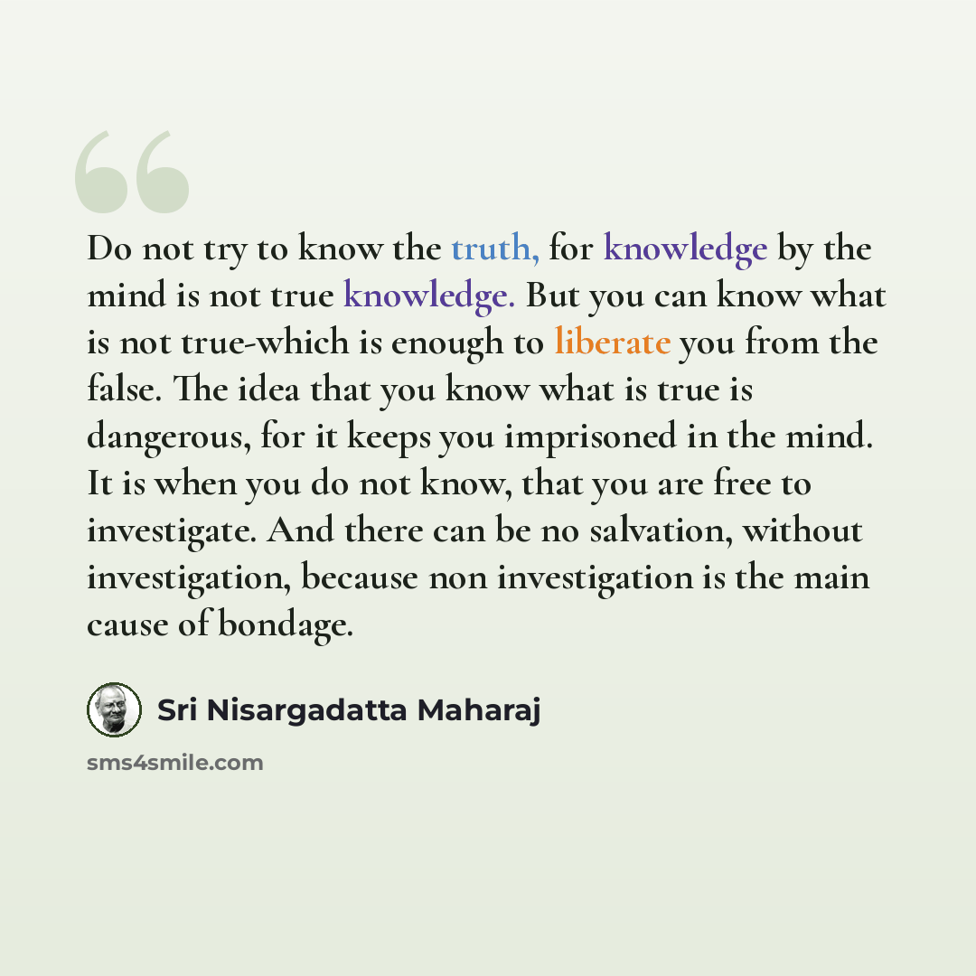 “Do not try to know the truth, for knowledge by the mind is not true knowledge. But you can know what is not true-which is enough to liberate you from the false. The idea that you know what is true is dangerous, for it keeps you imprisoned in the mind. It is when you do not know, that you are free…” quote by Sri Nisargadatta Maharaj